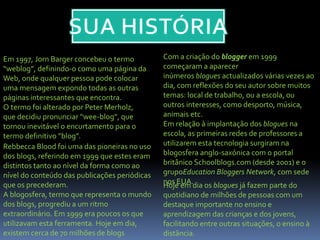 Em 1997, Jorn Barger concebeu o termo
“weblog”, definindo-o como uma página da
Web, onde qualquer pessoa pode colocar
uma mensagem expondo todas as outras
páginas interessantes que encontra.
O termo foi alterado por Peter Merholz,
que decidiu pronunciar “wee-blog”, que
tornou inevitável o encurtamento para o
termo definitivo “blog”.
Rebbecca Blood foi uma das pioneiras no uso
dos blogs, referindo em 1999 que estes eram
distintos tanto ao nível da forma como ao
nível do conteúdo das publicações periódicas
que os precederam.
A blogosfera, termo que representa o mundo
dos blogs, progrediu a um ritmo
extraordinário. Em 1999 era poucos os que
utilizavam esta ferramenta. Hoje em dia,
existem cerca de 70 milhões de blogs
Com a criação do blogger em 1999
começaram a aparecer
inúmeros blogues actualizados várias vezes ao
dia, com reflexões do seu autor sobre muitos
temas: local de trabalho, ou a escola, ou
outros interesses, como desporto, música,
animais etc.
Em relação à implantação dos blogues na
escola, as primeiras redes de professores a
utilizarem esta tecnologia surgiram na
blogosfera anglo-saxónica com o portal
britânico Schoolblogs.com (desde 2001) e o
grupoEducation Bloggers Network, com sede
nos EUA.Hoje em dia os blogues já fazem parte do
quotidiano de milhões de pessoas com um
destaque importante no ensino e
aprendizagem das crianças e dos jovens,
facilitando entre outras situações, o ensino à
distância.
 