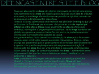 DIFENÇAS ENTRE SITE E BLOG
Tanto um site quanto um blog são páginas disponíveis na internet para acesso
livre. Normalmente os sites são focados para empresas sejam elas de produtos
e/ou serviços e os blogs são destinados a expressão de opiniões pessoais ou
de grupos ao redor de assuntos específicos.
Todavia, isso não significa que uma empresa não possa ter um blog ou que um
profissional de Patchwork, por exemplo, não possa ter um site. A principal
diferença entre sites e blogs é que usualmente os sites são feitos sob
demanda, com layouts e programações específicas. Já os blogs são feitos em
plataformas prontas e possuem limitações em termos de cadastramento de
informações e principalmente aspectos de layout.
Antigamente existia muita demora na manutenção de sites pois a forma com
que eles eram construídos tornava o processo mais moroso. Todavia, com o
avanço das plataformas para o gerenciamento de conteúdos esse aspecto hoje
é apenas uma questão de planejamento estratégico na comunicação. A
manutenção dos sites deve ser uma prioridade e executada com frequência.
Assim como os blogs, os conteúdos postados nos sites – normalmente como
artigos ou notícias – podem ser controlados por datas, classificados por
categorias e assuntos.
Sites transmitem uma imagem mais profissional dos serviços e produtos
ofertados. Tendem a ser mais tradicionais e formais. Blogs são mais
espontâneos e tem conteúdos mais flexíveis, expressando opiniões pessoais.
Normalmente permitem mais interatividade com os internautas.
 
