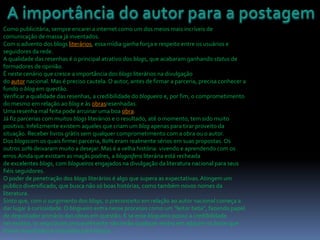 Como publicitária, sempre encarei a internet como um dos meios mais incríveis de
comunicação de massa já inventados.
Com o advento dos blogs literários, essa mídia ganha força e respeito entre os usuários e
seguidores da rede.
A qualidade das resenhas é o principal atrativo dos blogs, que acabaram ganhando status de
formadores de opinião.
É neste cenário que cresce a importância dos blogs literários na divulgação
do autor nacional. Mas é preciso cautela. O autor, antes de firmar a parceria, precisa conhecer a
fundo o blog em questão.
Verificar a qualidade das resenhas, a credibilidade do blogueiro e, por fim, o comprometimento
do mesmo em relação ao blog e às obrasresenhadas.
Uma resenha mal feita pode arruinar uma boa obra.
Já fiz parcerias com muitos blogs literários e o resultado, até o momento, tem sido muito
positivo. Infelizmente existem aqueles que criam um blog apenas para tirar proveito da
situação. Receber livros grátis sem qualquer comprometimento com a obra ou o autor.
Dos blogscom os quais firmei parceria, 80% eram realmente sérios em suas propostas. Os
outros 20% deixaram muito a desejar. Mas é a velha história: vivendo e aprendendo com os
erros.Ainda que existam as maçãs podres, a blogosfera literária está recheada
de excelentes blogs, com blogueiros engajados na divulgação da literatura nacional para seus
fiéis seguidores.
O poder de penetração dos blogs literários é algo que supera as expectativas.Atingem um
público diversificado, que busca não só boas histórias, como também novos nomes da
literatura.
Sinto que, com o surgimento dos blogs, o preconceito em relação ao autor nacional começa a
dar lugar à curiosidade. O blogueiro entra nesse processo como um “leitor beta”, fazendo papel
de degustador primário das obras em questão. E se esse blogueiro possui a credibilidade
necessária, os seguidores provavelmente não terão qualquer receio em adquirir os livros que
foram resenhados e indicados para leitura.
 