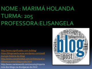 http://www.significados.com.br/blog/
https://blogsnaeducacao.wordpress.com/2008
/01/13/a-historia-do-blog/
http://www.conceitoideal.com.br/Sites/qual-a-
diferenca-entre-blog-e-site.html
http://www.naniesworld.com/2011/05/importa
ncia-dos-blogs-na-divulgacao-do.html
NOME : MARIMÁ HOLANDA
TURMA: 205
PROFESSORA:ELISANGELA
 