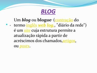 BLOG
 .
Um blog ou blogue, (contração do
termo inglês web log., "diário da rede")
é um site cuja estrutura permite a
atualização rápida a partir de
acréscimos dos chamados,artigos,
ou posts.
 