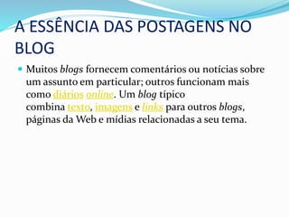 A ESSÊNCIA DAS POSTAGENS NO
BLOG
 Muitos blogs fornecem comentários ou notícias sobre
um assunto em particular; outros funcionam mais
como diários online. Um blog típico
combina texto, imagens e links para outros blogs,
páginas da Web e mídias relacionadas a seu tema.
 