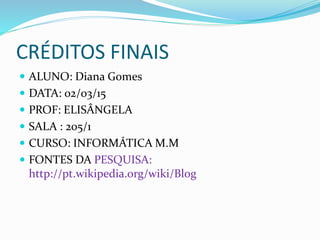 CRÉDITOS FINAIS
 ALUNO: Diana Gomes
 DATA: 02/03/15
 PROF: ELISÂNGELA
 SALA : 205/1
 CURSO: INFORMÁTICA M.M
 FONTES DA PESQUISA:
http://pt.wikipedia.org/wiki/Blog
 