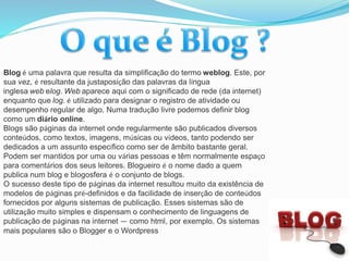Blog é uma palavra que resulta da simplificação do termo weblog. Este, por
sua vez, é resultante da justaposição das palavras da língua
inglesa web elog. Web aparece aqui com o significado de rede (da internet)
enquanto que log. é utilizado para designar o registro de atividade ou
desempenho regular de algo. Numa tradução livre podemos definir blog
como um diário online.
Blogs são páginas da internet onde regularmente são publicados diversos
conteúdos, como textos, imagens, músicas ou vídeos, tanto podendo ser
dedicados a um assunto específico como ser de âmbito bastante geral.
Podem ser mantidos por uma ou várias pessoas e têm normalmente espaço
para comentários dos seus leitores. Blogueiro é o nome dado a quem
publica num blog e blogosfera é o conjunto de blogs.
O sucesso deste tipo de páginas da internet resultou muito da existência de
modelos de páginas pré-definidos e da facilidade de inserção de conteúdos
fornecidos por alguns sistemas de publicação. Esses sistemas são de
utilização muito simples e dispensam o conhecimento de linguagens de
publicação de páginas na internet — como html, por exemplo. Os sistemas
mais populares são o Blogger e o Wordpress
 