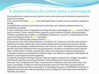Como publicitária, sempre encarei a internet como um dos meios mais incríveis de comunicação de
massa já inventados.
Com o advento dos blogs literários, essa mídia ganha força e respeito entre os usuários e seguidores
da rede.
A qualidade das resenhas é o principal atrativo dos blogs, que acabaram ganhando status de
formadores de opinião.
É neste cenário que cresce a importância dos blogs literários na divulgação do autor nacional. Mas é
preciso cautela. O autor, antes de firmar a parceria, precisa conhecer a fundo o blog em questão.
Verificar a qualidade das resenhas, a credibilidade do blogueiro e, por fim, o comprometimento do
mesmo em relação ao blog e às obrasresenhadas.
Uma resenha mal feita pode arruinar uma boa obra.
Já fiz parcerias com muitos blogs literários e o resultado, até o momento, tem sido muito positivo.
Infelizmente existem aqueles que criam um blog apenas para tirar proveito da situação. Receber
livros grátis sem qualquer comprometimento com a obra ou o autor. Dos blogscom os quais firmei
parceria, 80% eram realmente sérios em suas propostas. Os outros 20% deixaram muito a desejar.
Mas é a velha história: vivendo e aprendendo com os erros.Ainda que existam as maçãs podres,
a blogosfera literária está recheada de excelentes blogs, com blogueiros engajados na divulgação da
literatura nacional para seus fiéis seguidores.
O poder de penetração dos blogs literários é algo que supera as expectativas. Atingem um público
diversificado, que busca não só boas histórias, como também novos nomes da literatura.
Sinto que, com o surgimento dos blogs, o preconceito em relação ao autor nacional começa a dar
lugar à curiosidade. O blogueiro entra nesse processo como um “leitor beta”, fazendo papel de
degustador primário das obras em questão. E se esse blogueiro possui a credibilidade necessária, os
seguidores provavelmente não terão qualquer receio em adquirir os livros que foram resenhados e
indicados para leitura.
 