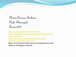 http://www.significados.com.br/blog/
https://blogsnaeducacao.wordpress.com/2008/01/13/a-
historia-do-blog/
http://www.conceitoideal.com.br/Sites/qual-a-
diferenca-entre-blog-e-site.html
http://www.naniesworld.com/2011/05/importancia-dos-
blogs-na-divulgacao-do.html
Nome:Larissa Barbosa
Prof.: Elisangela
Turma:205
 