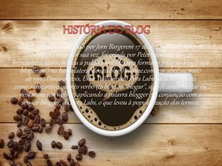 O termo weblog foi criado por Jorn Bargerem 17 de dezembro de 1997. A
abreviação blog, por sua vez, foi criada por Peter Merholz, que, de
brincadeira, desmembrou a palavra weblog para formar a frase we blog ("nós
blogamos") na barra lateral de seu blog Peterme.com, em abril ou maio
de 1999.Pouco depois, Evan Williams do Pyra Labs usou blog tanto
como substantivo quanto verbo (to blog ou "blogar", significando "editar ou
postar em um weblog, aplicando a palavra blogger em conjunção com o
serviço Blogger, da Pyra Labs, o que levou à popularização dos termos.
 