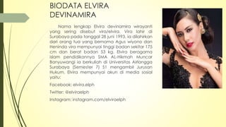 BIODATA ELVIRA
DEVINAMIRA
Nama lengkap Elvira devinamira wirayanti
yang sering disebut vira/elvira. Vira lahir di
Surabaya pada tanggal 28 juni 1993, ia dilahirkan
dari orang tua yang bernama Agus wiyono dan
Heninda vira mempunyai tinggi badan sekitar 175
cm dan berat badan 53 kg. Elvira beragama
islam pendidikannya SMA AL-Hikmah Muncar
Banyuwangi ia berkuliah di Universitas Airlangga
Surabaya (Semester 7) S1 mengambil Jurusan
Hukum. Elvira mempunyai akun di media sosial
yaitu:
Facebook: elvira.elph
Twitter: @elviraelph
Instagram: instagram.com/elviraelph
 