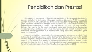 Pendidikan dan Prestasi
Elvira pernah bersekolah di SMA AL-Hikmah Muncar Banyuwangi dan juga ia
pernah berkuliah di Universitas Airlangga Surabaya (Semester 7) S1 mengambil
Jurusan Hukum. Meski usianya baru 22 tahun, Elvira sudah mengantongi beberapa
gelar. Sebelum dinobatkan sebagai Puteri Indonesia 2014, Elvira menjadi delegasi
Indonesia untuk pertukaran pelajar di Korea Selatan dan juga di Boston, Amerika
Serikat. Tak hanya itu, ia juga menjuarai beberapa lomba.Elvira Devinamira
menjadi perempuan kedua dari Jawa Timur yang berhasil meraih mahkota Puteri
Indonesia. Ia menggantikan Putri Raemawasti yang lebih dulu menyabet gelar
tersebut pada 2007.
Prestasi-prestasi lain yang telah ditorehkannya yaitu, sebelum mengikuti Puteri
Indonesia di antaranya Runner-up ke-3 di Yamaha Concert, Runner-up ke-3 di EF
Charity Program, delegasi Indonesia dalam pertukaran pelajar ke Seoul, Korea
Selatan pada tahun 2011, delegasi Indonesia di Harvard National Model United
Nations Conference 2012 di Boston, Amerika Serikat, dan runner-up I dan kandidat
favorit terbaik dalam pemilihan Cak Ning Surabaya pada tahun 2012.
 