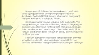 Namanya mulai dikenal Indonesia karena prestasinya
pada ajang pemilihan duta putra-putri pariwisata di
Surabaya, CAK NING 2012 dimana Vira (nama panggilan)
merebut Runner Up 1 dan juara favorit.
Karena pengalamannya sebagai duta pariwisata, Vira
mengakui sangat memahami tentang ekonomi, lingkungan
dan pariwisata termasuk tentang Batik Mangrove, sebagai
salah satu karya seni anak bangsa dimana bahan batik ini
terbuat dari bahan dasar tumbuhan bakau dan mempunyai
motif yang sama.
Sebelum ajang Putri Indonesia, kehidupan dan aktivitas
sehari-hari gadis jelita ini adalah kuliah, model foto dan
catwalk, senam dan menghabiskan waktu dengan keluarga.
 