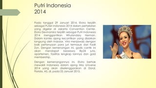 Putri Indonesia
2014
Pada tanggal 29 Januari 2014, Elvira terpilih
sebagai Puteri Indonesia 2014 dalam perhelatan
yang digelar di Jakarta Convention Center.
Elvira Devinamira terpilih sebagai Putri Indonesia
2014 menggantikan Whulandary Herman.
Dalam kontes ajang kecantikan yang disiarkan
langsung oleh Indosiar, Vira menjawab dengan
baik pertanyaan para juri termasuk dari Fadli
Zon. Dengan kemenangan ini, gadis cantik ini
akan mendapat beasiswa Rp24 juta,
apartemen, fasilitas lengkap lainnya dan gold
membership.
Dengan kemenangannya ini, Elvira berhak
mewakili Indonesia dalam ajang Miss Universe
2014 yang akan diselenggarakan di Doral,
Florida, AS, di, pada 25 Januari 2015.
 