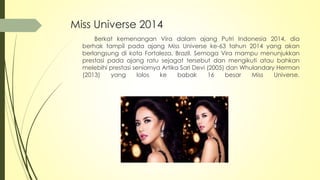 Miss Universe 2014
Berkat kemenangan Vira dalam ajang Putri Indonesia 2014, dia
berhak tampil pada ajang Miss Universe ke-63 tahun 2014 yang akan
berlangsung di kota Fortaleza, Brazil. Semoga Vira mampu menunjukkan
prestasi pada ajang ratu sejagat tersebut dan mengikuti atau bahkan
melebihi prestasi seniornya Artika Sari Devi (2005) dan Whulandary Herman
(2013) yang lolos ke babak 16 besar Miss Universe.
 
