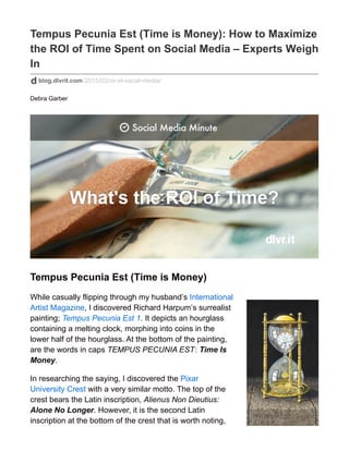 Tempus Pecunia Est (Time is Money): How to Maximize
the ROI of Time Spent on Social Media – Experts Weigh
In
blog.dlvrit.com/2015/03/roi-of-social-media/
Debra Garber
Tempus Pecunia Est (Time is Money)
While casually flipping through my husband’s International
Artist Magazine, I discovered Richard Harpum’s surrealist
painting; Tempus Pecunia Est 1. It depicts an hourglass
containing a melting clock, morphing into coins in the
lower half of the hourglass. At the bottom of the painting,
are the words in caps TEMPUS PECUNIA EST: Time Is
Money.
In researching the saying, I discovered the Pixar
University Crest with a very similar motto. The top of the
crest bears the Latin inscription, Alienus Non Dieutius:
Alone No Longer. However, it is the second Latin
inscription at the bottom of the crest that is worth noting,
 