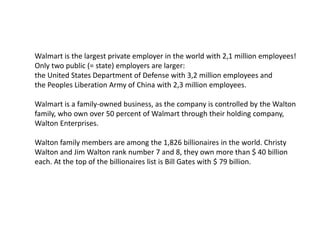 Walmart is the largest private employer in the world with 2,1 million employees!
Only two public (= state) employers are larger:
the United States Department of Defense with 3,2 million employees and
the Peoples Liberation Army of China with 2,3 million employees.
Walmart is a family-owned business, as the company is controlled by the Walton
family, who own over 50 percent of Walmart through their holding company,
Walton Enterprises.
Walton family members are among the 1,826 billionaires in the world. Christy
Walton and Jim Walton rank number 7 and 8, they own more than $ 40 billion
each. At the top of the billionaires list is Bill Gates with $ 79 billion.
 