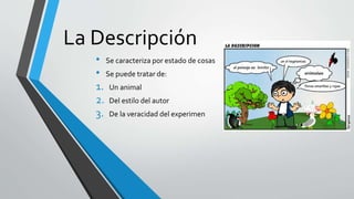 La Descripción
• Se caracteriza por estado de cosas
• Se puede tratar de:
1. Un animal
2. Del estilo del autor
3. De la veracidad del experimen
 