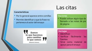Las citas
Características
• Por lo general aparece entre comillas
• Permite identificar a que la frase no
pertenece al autor del ensayo
Opciones
• Puede utilizar algún tipo de
llamado a las notas de pie
de página
Ventajas
• Identificar
• Verificar fácilmente las
fuentes
• Sirve como material de
apoyo para el ensayo
 