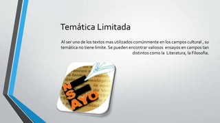 Temática Limitada
Al ser uno de los textos mas utilizados comúnmente en los campos cultural , su
temática no tiene limite. Se pueden encontrar valiosos ensayos en campos tan
distintos como la Literatura, la Filosofia.
 