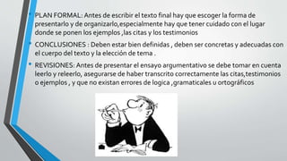 • PLAN FORMAL: Antes de escribir el texto final hay que escoger la forma de
presentarlo y de organizarlo,especialmente hay que tener cuidado con el lugar
donde se ponen los ejemplos ,las citas y los testimonios
• CONCLUSIONES : Deben estar bien definidas , deben ser concretas y adecuadas con
el cuerpo del texto y la elección de tema .
• REVISIONES: Antes de presentar el ensayo argumentativo se debe tomar en cuenta
leerlo y releerlo, asegurarse de haber transcrito correctamente las citas,testimonios
o ejemplos , y que no existan errores de logica ,gramaticales u ortográficos
 
