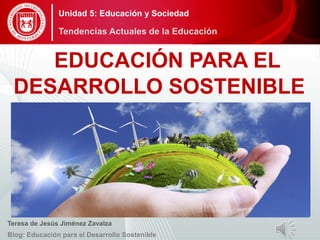 EDUCACIÓN PARA EL
DESARROLLO SOSTENIBLE
Teresa de Jesús Jiménez Zavalza
Blog: Educación para el Desarrollo Sostenible
Unidad 5: Educación y Sociedad
Tendencias Actuales de la Educación
 