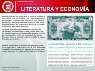 El mismo principio que se sigue en un fondo de inversión en
la actualidad, o en una sociedad cuyo capital está repartido
en acciones. Las referencias a la economía en la literatura
también han sido fuente de inspiración para poetas, como
Antonio Machado, que en su poema Retrato da un consejo
propio de un buen asesor financiero:
No gastar más de lo que ganas y ganar para cubrir las
necesidades del día a día y honrar las deudas, es uno de
los principios que recomiendan todas las guías de finanzas
para todos que han proliferado después de que la crisis
financiera dejase al descubierto el enorme déficit de cultura
financiera que tenemos.
Enseñar economía no es el objetivo de la literatura. Elegir
un libro es hojearlo, dejarse seducir por el título, anticiparse
a la historia que cuenta dentro, antes de sumergirnos en el
mundo al que nos va transportar. Ése debe ser el fin último.
Teresa de Jesús Jiménez Zavalza
Blog. Educación para el Desarrollo Sostenible
LITERATURA Y ECONOMÍA
Unidad 5: Educación y Sociedad
Tendencias Actuales de la Educación
 