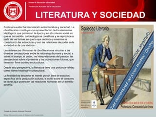Existe una estrecha interrelación entre literatura y sociedad. La
obra literaria constituye una representación de los elementos
ideológicos que priman en la época y en el contexto social en
que es concebida. La ideología se constituye y se reproduce a
partir de las formas en que lo que decimos y creemos se
conecta con las estructuras y con las relaciones de poder en la
sociedad en la cual vivimos.
Las referencias últimas en la obra literaria se vinculan a las
diversas concepciones sobre la naturaleza humana y social, a
saber: el cuerpo, el poder, las interpretaciones del pasado, las
perspectivas sobre el presente y las proyecciones futuras, que
tienen un firme asidero sociocultural.
Desde esta perspectiva, la literatura tiene una profunda validez
como fuente histórica y sociocultural.
La finalidad es despertar el interés por un área de estudios
específica de la producción cultural, e incidir sobre el consumo
de obras que potencien las relaciones humanas en un sentido
positivo.
Teresa de Jesús Jiménez Zavalza
Blog. Educación para el Desarrollo Sostenible
LITERATURA Y SOCIEDAD
Unidad 5: Educación y Sociedad
Tendencias Actuales de la Educación
 