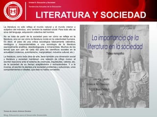La literatura no sólo refleja el mundo natural y el mundo interior o
subjetivo del individuo, sino también la realidad social. Para todo ello se
sirve del lenguaje, adquisición colectiva del hombre.
No se trata de partir de la sociedad para ver cómo se refleja en la
literatura, sino en ver cómo la literatura incide en la colectividad humana.
Es decir, el paso de una crítica sociológica básicamente valorativa,
ideológica y trascendentalista a una sociología de la literatura
esencialmente analítica, desideologizada e inmanentista. Muchos de los
temas que son pan de cada día para los científicos sociales en la
actualidad (violencia, autoritarismo, marginalidad, industria cultural, etc.)
La literatura, como toda obra de arte, tiene también una dimensión social
y literatura y sociedad mantienen una relación de influjo mutuo: el
escritor reacciona ante el sistema de creencias, inquietudes, valores, etc.
de la sociedad de su tiempo aceptándolos o rechazándolos. Y a la
inversa, el escritor le plantea a la sociedad problemas y soluciones, unos
comportamientos e ideales, que ésta no había concebido.
Teresa de Jesús Jiménez Zavalza
Blog. Educación para el Desarrollo Sostenible
LITERATURA Y SOCIEDAD
Unidad 5: Educación y Sociedad
Tendencias Actuales de la Educación
 
