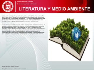 Literatura no es más que la expresión con la palabra escrita de todo el ser humano. Por
eso no es de extrañar que las primeras manifestaciones contengan tantas referencias a
la Naturaleza: en su conocimiento les iba la vida. Y que muchas de estas referencias sean
de tipo mítico: mitos agrarios, mitos cosmológicos, etc., en los que el hombre se veía
como parte de un engranaje que articulaba armónicamente todo el universo.
La naturaleza ha servido de escenario, incluso de protagonista, de historias noveladas, de
poesías, e incluso de pensamientos filosóficos. Lo que pretende la literatura es estimular
el gusto y placer por los libros, y las enseñanzas que sobre la conservación de la
naturaleza contiene. Existen centenares de libros y publicaciones sobre “medio ambiente”
o naturaleza; algunos son libros ilustrados para niños, donde describe el cuidado por las
plantas y jardines. Otros son manuales prácticos de conductas básicas para la
conservación de la tierra: estudian la degradación del ambiente y las posibles soluciones
para combatirlas, temas que hablan de la integración y respeto por el medio ambiente.
Teresa de Jesús Jiménez Zavalza
Blog. Educación para el Desarrollo Sostenible
LITERATURA Y MEDIO AMBIENTE
Unidad 5: Educación y Sociedad
Tendencias Actuales de la Educación
 