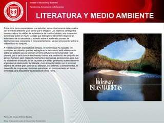 Entre otros tantos especialistas que estudian temas directamente relacionados
con el medio ambiente y los seres que lo integran. Los objetivos perseguidos
buscan mejorar la calidad de subsistencia de nuestro hábitat y sus ocupantes;
concienciar sobre el mayor cuidado que debe poner el hombre respecto al
tratamiento de la naturaleza; y advertir sobre el acelerado proceso de
destrucción que -consciente o inconscientemente- se está provocando sobre la
vida en todo su conjunto.
A medida que han avanzado los tiempos, el hombre (que ha causado -en
ocasiones sin saberlo- grandes estragos en la naturaleza) está reflexionando
sobre los peligros que se ciernen en torno al futuro de la humanidad y del
planeta, por lo tanto busca -escribiendo- llamar a la meditación del conjunto del
género humano, pero más profundamente a las nuevas generaciones para que
no abandonen el estudio de las causales que están generando aceleradamente
el proceso de destrucción del planeta y todo lo que lo habita; con el principal
objetivo de centrar gran parte de su atención, sus criterios, y conocimientos, al
desarrollo de programas y acciones que entren en funcionamiento en forma
inmediata para desacelerar la devastación de la Tierra.
Teresa de Jesús Jiménez Zavalza
Blog. Educación para el Desarrollo Sostenible
LITERATURA Y MEDIO AMBIENTE
Unidad 5: Educación y Sociedad
Tendencias Actuales de la Educación
 