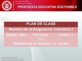 PLAN DE CLASE
Nombre de la Asignatura: Literatura I
Grado: 2do. Semestre:
3ro.
Unidad: 6
Nombre de la Unidad: La novela
Teresa de Jesús Jiménez Zavalza
Blog. Educación para el Desarrollo Sostenible
PROPUESTA EDUCATIVA SOSTENIBLE
Unidad 5: Educación y Sociedad
Tendencias Actuales de la Educación
 