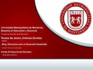 Tendencias Actuales de la Educación
Universidad Metropolitana de Monterrey
Maestría en Educación y Docencia
300416
Teresa de Jesús Jiménez Zavalza
Unidad 5: Educación y Sociedad
Blog: Educación para el Desarrollo Sostenible
26 de Abril del 2015
Carlos Enrique Acuña Escobar
 
