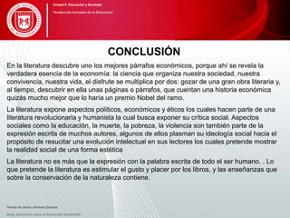 CONCLUSIÓN
En la literatura descubre uno los mejores párrafos económicos, porque ahí se revela la
verdadera esencia de la economía: la ciencia que organiza nuestra sociedad, nuestra
convivencia, nuestra vida, el disfrute se multiplica por dos: gozar de una gran obra literaria y,
al tiempo, descubrir en ella unas páginas o párrafos, que cuentan una historia económica
quizás mucho mejor que lo haría un premio Nobel del ramo.
La literatura expone aspectos políticos, económicos y éticos los cuales hacen parte de una
literatura revolucionaria y humanista la cual busca exponer su crítica social. Aspectos
sociales como la educación, la muerte, la pobreza, la violencia son también parte de la
expresión escrita de muchos autores, algunos de ellos plasman su ideología social hacia el
propósito de resucitar una evolución intelectual en sus lectores los cuales pretende mostrar
la realidad social de una forma estética
La literatura no es más que la expresión con la palabra escrita de todo el ser humano. . Lo
que pretende la literatura es estimular el gusto y placer por los libros, y las enseñanzas que
sobre la conservación de la naturaleza contiene.
Blog. Educación para el Desarrollo Sostenible
Unidad 5: Educación y Sociedad
Tendencias Actuales de la Educación
Teresa de Jesús Jiménez Zavalza
 