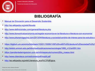 BIBLIOGRAFÍA
 Manual de Educación para el Desarrollo Sostenible.
 http://es.wikipedia.org/wiki/Novela
 http://www.definicionabc.com/general/literatura.php
 http://www.domesticatueconomia.es/regalar-economia-en-la-literatura-o-literatura-con-economia/
 http://www.pikaramagazine.com/2013/04/literatura-y-sociedad-ambito-de-interes-para-los-estudios-d
 https://digitum.um.es/xmlui/bitstream/10201/15099/1/06%20vol60%20Literatura%20sociedad%20y%
 http://sisbib.unmsm.edu.pe/bibvirtual/publicaciones/sociologia/1999_n12/art091.htm
 https://pendientedemigracion.ucm.es/info/especulo/numero28/a_maeso.html
 http://www.ciberoteca.com/ediciones/pdf/maylit.pdf
 http://es.wikipedia.org/wiki/Literatura_ecol%C3%B3gica
Blog. Educación para el Desarrollo Sostenible
Unidad 5: Educación y Sociedad
Tendencias Actuales de la Educación
Teresa de Jesús Jiménez Zavalza
 
