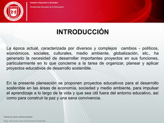 INTRODUCCIÓN
La época actual, caracterizada por diversos y complejos cambios - políticos,
económicos, sociales, culturales, medio ambiente, globalización, etc., ha
generado la necesidad de desarrollar importantes proyectos en sus funciones,
particularmente en lo que concierne a la tarea de organizar, planear y aplicar
proyectos educativos de desarrollo sostenible.
En la presente planeación se proponen proyectos educativos para el desarrollo
sostenible en las áreas de economía, sociedad y medio ambiente, para impulsar
el aprendizaje a lo largo de la vida y que sea útil fuera del entorno educativo, así
como para construir la paz y una sana convivencia.
Blog. Educación para el Desarrollo Sostenible
Unidad 5: Educación y Sociedad
Tendencias Actuales de la Educación
Teresa de Jesús Jiménez Zavalza
 