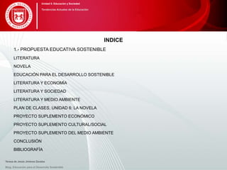 INDICE
1.- PROPUESTA EDUCATIVA SOSTENIBLE
LITERATURA
NOVELA
EDUCACIÓN PARA EL DESARROLLO SOSTENIBLE
LITERATURA Y ECONOMÍA
LITERATURA Y SOCIEDAD
LITERATURA Y MEDIO AMBIENTE
PLAN DE CLASES, UNIDAD 6: LA NOVELA
PROYECTO SUPLEMENTO ECONÓMICO
PROYECTO SUPLEMENTO CULTURAL/SOCIAL
PROYECTO SUPLEMENTO DEL MEDIO AMBIENTE
CONCLUSIÓN
BIBLIOGRAFÍA
Blog. Educación para el Desarrollo Sostenible
Unidad 5: Educación y Sociedad
Tendencias Actuales de la Educación
Teresa de Jesús Jiménez Zavalza
 
