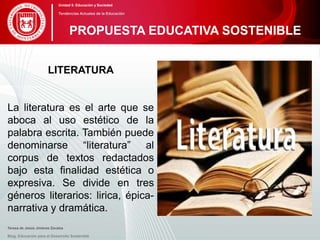 LITERATURA
La literatura es el arte que se
aboca al uso estético de la
palabra escrita. También puede
denominarse “literatura” al
corpus de textos redactados
bajo esta finalidad estética o
expresiva. Se divide en tres
géneros literarios: lirica, épica-
narrativa y dramática.
Teresa de Jesús Jiménez Zavalza
Blog. Educación para el Desarrollo Sostenible
PROPUESTA EDUCATIVA SOSTENIBLE
Unidad 5: Educación y Sociedad
Tendencias Actuales de la Educación
 