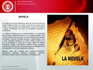 NOVELA
La novela es una obra literaria en prosa en la que se narra una
acción fingida en todo o en parte y cuyo fin es causar placer
estético a los lectores con la descripción o pintura de sucesos
o lances interesantes, así como de caracteres, pasiones y
costumbres.
La novela se distingue por su carácter abierto y su capacidad
para contener elementos diversos en un relato complejo. Este
carácter abierto ofrece al autor una gran libertad para integrar
personajes, introducir historias cruzadas o subordinadas unas
a otras, presentar hechos en un orden distinto a aquel en el
que se produjeron o incluir en el relato textos de distinta
naturaleza: cartas, documentos administrativos, leyendas,
poemas, etc. Todo ello da a la novela mayor complejidad que la
que presentan los demás subgéneros narrativos.
Algunos tipos de novelas son novelas de aventuras,
costumbres, epistolar, histórica, picaresca, policíaca,
romántica, realista, social, de economía, de ecología, etc.
Teresa de Jesús Jiménez Zavalza
Blog. Educación para el Desarrollo Sostenible
Unidad 5: Educación y Sociedad
Tendencias Actuales de la Educación
 