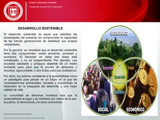 DESARROLLO SOSTENIBLE
El desarrollo sostenible es aquel que satisface las
necesidades del presente sin comprometer la capacidad
de las futuras generaciones de satisfacer sus propias
necesidades.
Por lo general, se considera que el desarrollo sostenible
tiene tres componentes: medio ambiente, sociedad y
economía. El bienestar en estas tres áreas está
entrelazado, y no es independiente. Por ejemplo, una
sociedad saludable y próspera depende de un medio
ambiente sano para que le provea de alimentos y
recursos, agua potable, y aire limpio para sus ciudadanos.
Por tanto, los autores consideran a la sostenibilidad como
un paradigma para pensar en un futuro en el que las
consideraciones ambientales, sociales y económicas se
balanceen en la búsqueda del desarrollo y una mejor
calidad de vida.
La comunidad de derechos humanos dice que la
sostenibilidad se logra y se mantiene por medio de la paz,
la justicia, la democracia y la sana convivencia.
Teresa de Jesús Jiménez Zavalza
Blog. Educación para el Desarrollo Sostenible
Unidad 5: Educación y Sociedad
Tendencias Actuales de la Educación
 