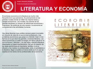 Encontrarse economía en la literatura es mucho más
frecuente de lo que pensamos. Es precisamente en las
grandes novelas donde se hallan los mejores textos y
pasajes económicos. Las novelas, los poemas de los
grandes escritores no carecen de referencias económicas y
financieras. No podía ser de otra manera. La economía es
consustancial a las actividades humanas.
Hay obras literarias cuyo análisis siempre estará incompleto
sin el punto de vista de un economista profesional; y hay
problemas económicos que podemos entender mejor si nos
fijamos en lo que dicen los grandes creadores literarios. Las
ideas económicas no están al margen del clima cultural en el
que se forman y difunden, y en ese clima cultural la literatura
desempeña un papel importantísimo. No solo la creación de
las ideas económicas es importante, también lo es su
difusión; y los medios no profesionales, como el periodismo y
la literatura, llegan al público al menos tanto como lo que se
expresa en los textos de los profesionales de la economía
Teresa de Jesús Jiménez Zavalza
Blog. Educación para el Desarrollo Sostenible
LITERATURA Y ECONOMÍA
Unidad 5: Educación y Sociedad
Tendencias Actuales de la Educación
 