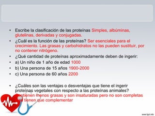 • Escribe la clasificación de las proteínas Simples, albúminas,
glutelinas, derivadas y conjugadas.
• ¿Cuál es la función de las proteínas? Ser esenciales para el
crecimiento. Las grasas y carbohidratos no las pueden sustituir, por
no contener nitrógeno.
• ¿Qué cantidad de proteínas aproximadamente deben de ingerir:
• a) Un niño de 1 año de edad 1000
• b) Una persona de 15 años 1900-2000
• c) Una persona de 60 años 2200
• ¿Cuáles son las ventajas o desventajas que tiene el ingerir
proteínas vegetales con respecto a las proteínas animales?
Contienen menos grasas y son insaturadas pero no son completas
y se tienen que complementar
 