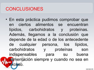 CONCLUSIONES
• En esta práctica pudimos comprobar que
en ciertos alimentos se encuentran
lípidos, carbohidratos y proteínas.
Además, llegamos a la conclusión que
depende de la edad o de los antecedente
de cualquier persona, los lípidos,
carbohidratos y proteínas son
indispensables para su buena
alimentación siempre y cuando no sea en
exceso.
 