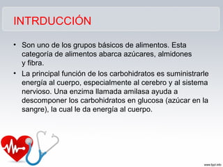 INTRDUCCIÓN
• Son uno de los grupos básicos de alimentos. Esta
categoría de alimentos abarca azúcares, almidones
y fibra.
• La principal función de los carbohidratos es suministrarle
energía al cuerpo, especialmente al cerebro y al sistema
nervioso. Una enzima llamada amilasa ayuda a
descomponer los carbohidratos en glucosa (azúcar en la
sangre), la cual le da energía al cuerpo.
 