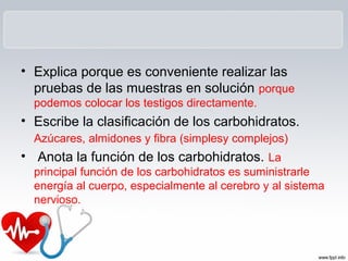 • Explica porque es conveniente realizar las
pruebas de las muestras en solución porque
podemos colocar los testigos directamente.
• Escribe la clasificación de los carbohidratos.
Azúcares, almidones y fibra (simplesy complejos)
• Anota la función de los carbohidratos. La
principal función de los carbohidratos es suministrarle
energía al cuerpo, especialmente al cerebro y al sistema
nervioso.
 