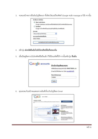 หน้า 6
3. จะพบหน้าจอการยืนยันบัญชีของเรา ซึ่งต้องใส่เบอร์โทรศัพท์ (Google จะส่ง massage มาให้) จากนั้น
4. คลิกปุ่ม ส่งรหัสยืนยันไปยังโทรศัพท์มือถือของฉัน
5. เมื่อเปิดดูข้อความในโทรศัพท์มือถือแล้ว ก็ให้ป้อนรหัสที่ได้ จากนั้นคลิกปุ่ม ยืนยัน
6. คุณจะพบกับหน้าจอแสดงความยินดีเกี่ยวกับบัญชีของ Gmail
 