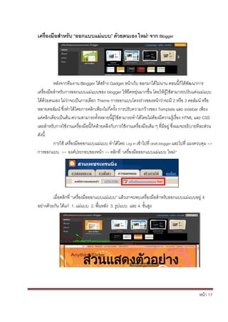 หน้า 17
เครื่องมือสาหรับ “ออกแบบแม่แบบ” ด้วยตนเอง ใหม่! จาก Blogger
หลังจากทีมงาน Blogger ได้สร้าง Gadget หน้าเว็บ ออกมาได้ไม่นาน ตอนนี้ก็ได้พัฒนาการ
เครื่องมือสาหรับการออกแบบแม่แบบของ blogger ให้ยืดหยุ่นมากขึ้น โดยให้ผู้ใช้สามารถปรับแต่งแม่แบบ
ได้ด้วยตนเอง ไม่ว่าจะเป็นการเลือก Theme การออกแบบโครงร่างของหน้าว่าจะมี 2 หรือ 3 คอลัมน์ หรือ
หลายคอลัมน์ ซึ่งทาได้โดยการคลิกเพียงไม่กี่ครั้ง การปรับความกว้างของ Template และ sidebar เพียง
แค่คลิกเดียวเป็นต้น ความสามารถทั้งหลายนี้ผู้ใช้สามารถทาได้โดยไม่ต้องมีความรู้เรื่อง HTML และ CSS
เลยสาหรับการใช้งานเครื่องมือนี้ก็คล้ายคลึงกับการใช้งานเครื่องมือเดิม ๆ ที่มีอยู่ ซึ่งผมจะอธิบายทีละส่วน
ดังนี้
การใช้ เครื่องมือออกแบบแม่แบบ ทาได้โดย Log in เข้าไปที่ draft.blogger และไปที่ แผงควบคุม >>
การออกแบบ >> องค์ประกอบของหน้า >> คลิกที่ “เครื่องมือออกแบบแม่แบบ ใหม่!”
เมื่อคลิกที่ “เครื่องมือออกแบบแม่แบบ” แล้วเราจะพบเครื่องมือสาหรับออกแบบแม่แบบอยู่ 4
อย่างด้วยกัน ได้แก่ 1. แม่แบบ 2. พื้นหลัง 3. รูปแบบ และ 4. ขั้นสูง
ส่วนแสดงตัวอย่าง
 