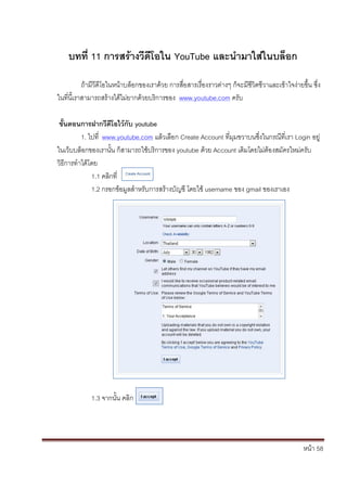 หน้า 58
บทที่ 11 การสร้างวีดีโอใน YouTube และนามาใส่ในบล็อก
ถ้ามีวีดีโอในหน้าบล็อกของเราด้วย การสื่อสารเรื่องราวต่างๆ ก็จะมีชีวิตชีวาและเข้าใจง่ายขึ้น ซึ่ง
ในที่นี้เราสามารถสร้างได้ไม่ยากด้วยบริการของ www.youtube.com ครับ
ขั้นตอนการฝากวีดีโอไว้กับ youtube
1. ไปที่ www.youtube.com แล้วเลือก Create Account ที่มุมขวาบนซึ่งในกรณีที่เรา Login อยู่
ในเว็บบล็อกของเรานั้น ก็สามารถใช้บริการของ youtube ด้วย Account เดิมโดยไม่ต้องสมัครใหม่ครับ
วิธีการทาได้โดย
1.1 คลิกที่
1.2 กรอกข้อมูลสาหรับการสร้างบัญชี โดยใช้ username ของ gmail ของเราเอง
1.3 จากนั้น คลิก
 
