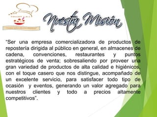 “Ser una empresa comercializadora de productos de
repostería dirigida al público en general, en almacenes de
cadena, convenciones, restaurantes y puntos
estratégicos de venta; sobresaliendo por proveer una
gran variedad de productos de alta calidad e higiénicos,
con el toque casero que nos distingue, acompañado de
un excelente servicio, para satisfacer todo tipo de
ocasión y eventos, generando un valor agregado para
nuestros clientes y todo a precios altamente
competitivos”.
 