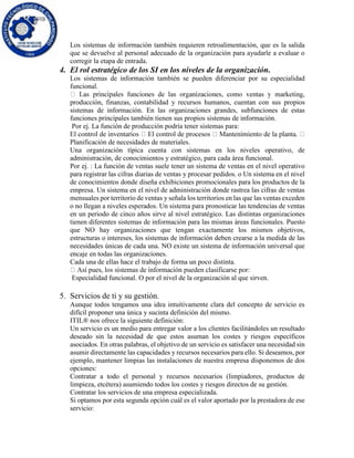 Los sistemas de información también requieren retroalimentación, que es la salida
que se devuelve al personal adecuado de la organización para ayudarle a evaluar o
corregir la etapa de entrada.
4. El rol estratégico de los SI en los niveles de la organización.
Los sistemas de información también se pueden diferenciar por su especialidad
funcional.
producción, finanzas, contabilidad y recursos humanos, cuentan con sus propios
sistemas de información. En las organizaciones grandes, subfunciones de estas
funciones principales también tienen sus propios sistemas de información.
Por ej. La función de producción podría tener sistemas para:
Planificación de necesidades de materiales.
Una organización típica cuenta con sistemas en los niveles operativo, de
administración, de conocimientos y estratégico, para cada área funcional.
Por ej. : La función de ventas suele tener un sistema de ventas en el nivel operativo
para registrar las cifras diarias de ventas y procesar pedidos. o Un sistema en el nivel
de conocimientos donde diseña exhibiciones promocionales para los productos de la
empresa. Un sistema en el nivel de administración donde rastrea las cifras de ventas
mensuales por territorio de ventas y señala los territorios en las que las ventas exceden
o no llegan a niveles esperados. Un sistema para pronosticar las tendencias de ventas
en un periodo de cinco años sirve al nivel estratégico. Las distintas organizaciones
tienen diferentes sistemas de información para las mismas áreas funcionales. Puesto
que NO hay organizaciones que tengan exactamente los mismos objetivos,
estructuras o intereses, los sistemas de información deben crearse a la medida de las
necesidades únicas de cada una. NO existe un sistema de información universal que
encaje en todas las organizaciones.
Cada una de ellas hace el trabajo de forma un poco distinta.
Especialidad funcional. O por el nivel de la organización al que sirven.
5. Servicios de ti y su gestión.
Aunque todos tengamos una idea intuitivamente clara del concepto de servicio es
difícil proponer una única y sucinta definición del mismo.
ITIL® nos ofrece la siguiente definición:
Un servicio es un medio para entregar valor a los clientes facilitándoles un resultado
deseado sin la necesidad de que estos asuman los costes y riesgos específicos
asociados. En otras palabras, el objetivo de un servicio es satisfacer una necesidad sin
asumir directamente las capacidades y recursos necesarios para ello. Si deseamos, por
ejemplo, mantener limpias las instalaciones de nuestra empresa disponemos de dos
opciones:
Contratar a todo el personal y recursos necesarios (limpiadores, productos de
limpieza, etcétera) asumiendo todos los costes y riesgos directos de su gestión.
Contratar los servicios de una empresa especializada.
Si optamos por esta segunda opción cuál es el valor aportado por la prestadora de ese
servicio:
 