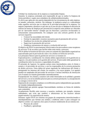 Utilidad: las instalaciones de la empresa se mantendrán limpias.
Garantía: la empresa contratada será responsable de que se realice la limpieza de
forma periódica y según unos estándares de calidad predeterminados.
Es obvio que optar por otra opción dependerá de las circunstancias de cada empresa:
su tamaño, estructura, etcétera. Sin embargo, la tendencia actual es a subcontratar
todos aquellos servicios que se alejen de la actividad principal de la empresa. Un
aspecto importante a destacar es que aún en el caso de que se adoptara la decisión de
realizar las tareas de limpieza por personal de la empresa estas podrían ser ofrecidas
por un “proveedor interno” siempre que las funciones y procesos involucrados se
estructurarán consecuentemente. En cualquier caso una correcta gestión de este
servicio requerirá:
o Conocer las necesidades del cliente
o Estimar la capacidad y recursos necesarios para la prestación del servicio
o Establecer los niveles de calidad del servicio
o Supervisar la prestación del servicio
o Establecer mecanismos de mejora y evolución del servicio
El objetivo de ITIL® es precisamente ofrecer tanto a los proveedores como receptores
de servicios TI de un marco que facilite todas estas tareas y procesos.
ITIL® define la Gestión de Servicios como un conjunto de capacidades organizativas
especializadas para la provisión de valor a los clientes en forma de servicios.
Los principios básicos para la gestión de servicios se resumen en:
Especialización y coordinación: los clientes deben especializarse en la gestión de su
negocio y los proveedores en la gestión del servicio. El proveedor debe garantizar la
coordinación entre los recursos y capacidades de ambos.
El principio de Agencia: los agentes actúan como intermediarios entre el cliente o
usuario y el proveedor de servicios y son los responsables de la correcta prestación
de dichos servicios. Estos deben de actuar siguiendo las indicaciones del cliente y
protegiendo los intereses del cliente, los usuarios y los suyos propios. Los agentes
pueden ser empleados del proveedor de servicios o incluso interfaces de interacción
con el usuario en sistema gestionados automáticamente.
Encapsulación: los clientes y usuarios solo están interesados en la utilidad y garantía
del servicio y no en los detalles precisos para su correcta prestación. La encapsulación
se consigue a través de la:
Separación de conceptos complejos se en diferentes partes independientes que pueden
ser tratadas independientemente.
Modularidad que permite agrupar funcionalidades similares en forma de módulos
auto contenidos.
Acoplamiento flexible entre recursos y usuarios, mediante, por ejemplo, sistemas
redundantes, que evita que cambios o alteraciones en los recursos afecten
negativamente a la experiencia de usuario.
Sistemas: según ITIL® los sistemas son grupos de componentes interrelacionados o
interdependientes que forman una unidad y colaboran entre sí para conseguir un
objetivo común. Los aspectos clave para el correcto rendimiento de un sistema son:
o Procesos de control
o Feedback y aprendizaje
 