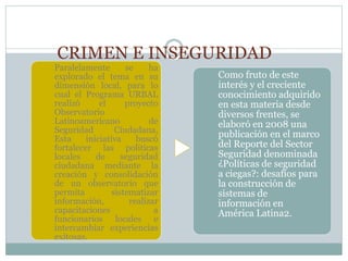 CRIMEN E INSEGURIDAD
Paralelamente se ha
explorado el tema en su
dimensión local, para lo
cual el Programa URBAL
realizó el proyecto
Observatorio
Latinoamericano de
Seguridad Ciudadana,
Esta iniciativa buscó
fortalecer las políticas
locales de seguridad
ciudadana mediante la
creación y consolidación
de un observatorio que
permita sistematizar
información, realizar
capacitaciones a
funcionarios locales e
intercambiar experiencias
exitosas.
Como fruto de este
interés y el creciente
conocimiento adquirido
en esta materia desde
diversos frentes, se
elaboró en 2008 una
publicación en el marco
del Reporte del Sector
Seguridad denominada
¿Políticas de seguridad
a ciegas?: desafíos para
la construcción de
sistemas de
información en
América Latina2.
 