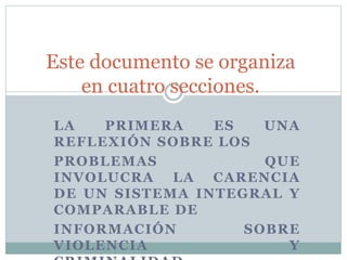 LA PRIMERA ES UNA
REFLEXIÓN SOBRE LOS
PROBLEMAS QUE
INVOLUCRA LA CARENCIA
DE UN SISTEMA INTEGRAL Y
COMPARABLE DE
INFORMACIÓN SOBRE
VIOLENCIA Y
Este documento se organiza
en cuatro secciones.
 
